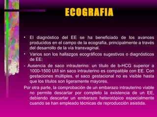 ECOGRAFIA El diagnóstico del EE se ha beneficiado de los avances producidos en el campo de la ecografía, principalmente a través del desarrollo de la vía transvaginal. Varios son los hallazgos ecográficos sugestivos o diagnósticos de EE: - Ausencia de saco intrauterino: un título de b-HCG superior a 1000-1500 UI/l sin saco intrauterino es compatible con EE. Con gestaciones múltiples, el saco gestacional no es visible hasta que los títulos son ligeramente mayores. Por otra parte, la comprobación de un embarazo intrauterino viable no permite descartar por completo la existencia de un EE, debiendo descartar un embarazo heterotópico especialmente cuando se han empleado técnicas de reproducción asistida. 