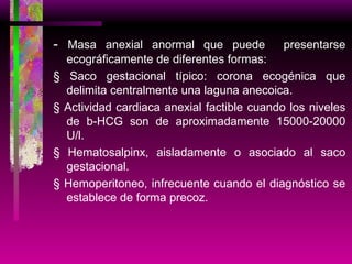 -  Masa anexial anormal que puede  presentarse ecográficamente de diferentes formas: § Saco gestacional típico: corona ecogénica que delimita centralmente una laguna anecoica. § Actividad cardiaca anexial factible cuando los niveles de b-HCG son de aproximadamente 15000-20000 U/l. § Hematosalpinx, aisladamente o asociado al saco gestacional. § Hemoperitoneo, infrecuente cuando el diagnóstico se establece de forma precoz. 