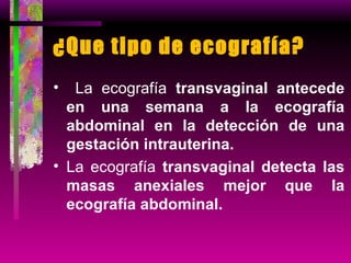 ¿Que tipo de ecografía?  La ecografía  transvaginal antecede en una semana a la ecografía abdominal en la detección de una gestación intrauterina. La ecografía  transvaginal detecta las masas anexiales mejor que la ecografía abdominal. 