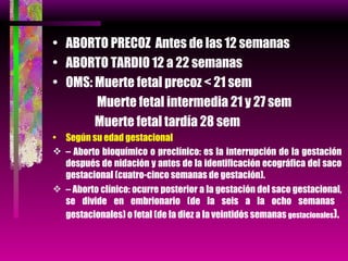 ABORTO PRECOZ  Antes de las 12 semanas ABORTO TARDIO 12 a 22 semanas OMS: Muerte fetal precoz < 21 sem   Muerte fetal intermedia 21 y 27 sem   Muerte fetal tardía 28 sem Según su edad gestacional –  Aborto bioquímico o preclínico: es la interrupción de la gestación después de nidación y antes de la identificación ecográfica del saco gestacional (cuatro-cinco semanas de gestación). –  Aborto clínico: ocurre posterior a la gestación del saco gestacional, se divide en embrionario (de la seis a la ocho semanas  gestacionales) o fetal (de la diez a la veintidós semanas  gestacionales ). 