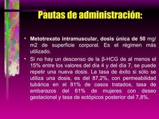 Pautas de administración: Metotrexato intramuscular, dosis única de 50  mg/m2 de superficie corporal. Es el régimen más utilizado. Si no hay un descenso de la β-HCG de al menos el 15% entre los valores del día 4 y del día 7, se puede repetir una nueva dosis. La tasa de éxito si sólo se utiliza una dosis, es del 87,2%, con permeabilidad tubárica en el 81% de casos tratados, tasa de embarazos del 61% de mujeres con deseo gestacional y tasa de ectópicos posterior del 7,8%. 