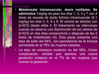 Metotrexato intramuscular, dosis múltiples. Se administra  1mg/kg de peso los días 1, 3, 5 y 7 con 4 dosis de rescate de ácido folínico intramuscular (0,1 mg/kg) los días 2, 4, 6 y 8. El control se efectúa con β-HCG desde eldía 4. El tratamiento se interrumpe cuando se observa una disminución de los valores de β-HCG en dos días consecutivos o después de las 4 dosis de metotrexato (4). Esta pauta presenta una tasa de éxito del 94%, con persistencia de la trompa permeable en el 78% de mujeres tratadas. La tasa de embarazo posterior es del 58%. Como complicación, señalar que aparece una nueva gestación ectópica en el 7% de las mujeres que buscan la gestación. 