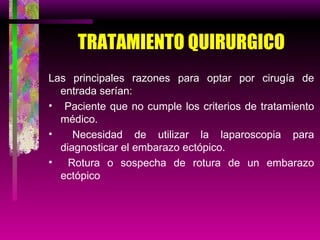 TRATAMIENTO QUIRURGICO Las principales razones para optar por cirugía de entrada serían: Paciente que no cumple los criterios de tratamiento médico. Necesidad de utilizar la laparoscopia para diagnosticar el embarazo ectópico. Rotura o sospecha de rotura de un embarazo ectópico 