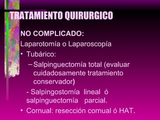 TRATAMIENTO QUIRURGICO NO COMPLICADO: Laparotomía o Laparoscopía Tubárico: Salpinguectomía total (evaluar cuidadosamente tratamiento conservador ) - Salpingostomía  lineal  ó salpinguectomía  parcial. Cornual: resección cornual ó HAT . 