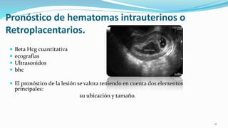 Pronóstico de hematomas intrauterinos o
Retroplacentarios.
 Beta Hcg cuantitativa
 ecografías
 Ultrasonidos
 bhc
 El pronóstico de la lesión se valora teniendo en cuenta dos elementos
principales:
su ubicación y tamaño.
15
 