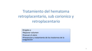 Tratamiento del hematoma
retroplacentario, sub corionico y
retroplacentario
Dirigido a:
•Reponer volumen
•Evacuar el utero
•Prevencion y tratamiento de los trastornos de la
coagulacion
16
 