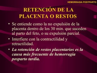 HEMORRAGIA POSTPARTO
RETENCIÓN DE LA
PLACENTA O RESTOS
• Se entiende como la no expulsión de la
placenta dentro de los 30 min. que suceden
al parto del feto, o su expulsión parcial.
• Interfiere con la contractilidad y
retractilidad.
• La retención de restos placentarios es la
causa más frecuente de hemorragia
posparto tardía.
 
