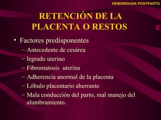 HEMORRAGIA POSTPARTO
RETENCIÓN DE LA
PLACENTA O RESTOS
• Factores predisponentes
– Antecedente de cesárea
– legrado uterino
– Fibromatosis uterina
– Adherencia anormal de la placenta
– Lóbulo placentario aberrante
– Mala conducción del parto, mal manejo del
alumbramiento.
 