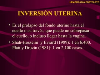 HEMORRAGIA POSTPARTO
INVERSIÓN UTERINA
• Es el prolapso del fondo uterino hasta el
cuello o su través, que puede no sobrepasar
el cuello, o incluso llegar hasta la vagina.
• Shah-Hosseini y Evrard (1989): 1 en 6.400.
Platt y Druzin (1981): 1 en 2.100 casos.
 