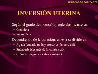 HEMORRAGIA POSTPARTO
INVERSIÓN UTERINA
• Según el grado de inversión puede clasificarse en:
– Completa
– Incompleta
• Dependiendo de la duración, en esta se divide en:
– Aguda (cuando no hay constricción cervical)
– Subaguda (después de la constricción)
– Crónica (luego de cuatro semanas)
 