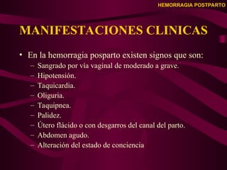 HEMORRAGIA POSTPARTO
MANIFESTACIONES CLINICAS
• En la hemorragia posparto existen signos que son:
– Sangrado por vía vaginal de moderado a grave.
– Hipotensión.
– Taquicardia.
– Oliguria.
– Taquipnea.
– Palidez.
– Útero flácido o con desgarros del canal del parto.
– Abdomen agudo.
– Alteración del estado de conciencia
 