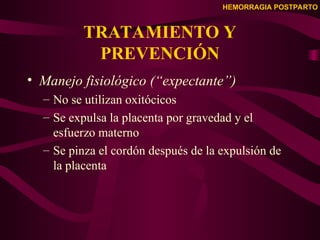 HEMORRAGIA POSTPARTO
TRATAMIENTO Y
PREVENCIÓN
• Manejo fisiológico (“expectante”)
– No se utilizan oxitócicos
– Se expulsa la placenta por gravedad y el
esfuerzo materno
– Se pinza el cordón después de la expulsión de
la placenta
 