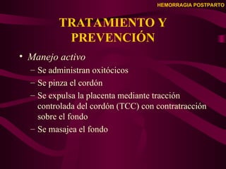 HEMORRAGIA POSTPARTO
TRATAMIENTO Y
PREVENCIÓN
• Manejo activo
– Se administran oxitócicos
– Se pinza el cordón
– Se expulsa la placenta mediante tracción
controlada del cordón (TCC) con contratracción
sobre el fondo
– Se masajea el fondo
 