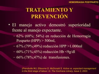 HEMORRAGIA POSTPARTO
TRATAMIENTO Y
PREVENCIÓN
• El manejo activo demostró superioridad
frente al manejo expectante.
– 62% (68%; 54%) en reducción de Hemorragia
Posparto (HPP) > 500ml,
– 67% (79%;49%) reducción HPP >1.000ml
– 60% (71%;45%) reducción Hb <9g/dl
– 66% (78%;47%) de transfusiones.
(Prendiville WJ, Elbourne D, McDonald S. Active vs. expectant management
in the third stage of labour. In: The Cochrane Library, Issue 3, 2003.
 
