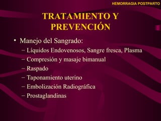 HEMORRAGIA POSTPARTO
TRATAMIENTO Y
PREVENCIÓN
• Manejo del Sangrado:
– Líquidos Endovenosos, Sangre fresca, Plasma
– Compresión y masaje bimanual
– Raspado
– Taponamiento uterino
– Embolización Radiográfica
– Prostaglandinas
 
