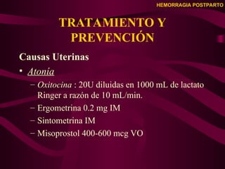 HEMORRAGIA POSTPARTO
TRATAMIENTO Y
PREVENCIÓN
Causas Uterinas
• Atonía
– Oxitocina : 20U diluidas en 1000 mL de lactato
Ringer a razón de 10 mL/min.
– Ergometrina 0.2 mg IM
– Sintometrina IM
– Misoprostol 400-600 mcg VO
 