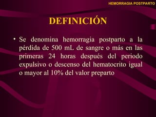 HEMORRAGIA POSTPARTO
DEFINICIÓN
• Se denomina hemorragia postparto a la
pérdida de 500 mL de sangre o más en las
primeras 24 horas después del periodo
expulsivo o descenso del hematocrito igual
o mayor al 10% del valor preparto
 