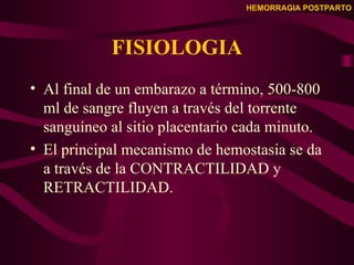 HEMORRAGIA POSTPARTO
FISIOLOGIA
• Al final de un embarazo a término, 500-800
ml de sangre fluyen a través del torrente
sanguíneo al sitio placentario cada minuto.
• El principal mecanismo de hemostasia se da
a través de la CONTRACTILIDAD y
RETRACTILIDAD.
 