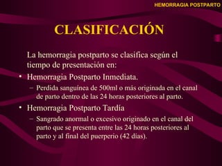 HEMORRAGIA POSTPARTO
CLASIFICACIÓN
La hemorragia postparto se clasifica según el
tiempo de presentación en:
• Hemorragia Postparto Inmediata.
– Perdida sanguínea de 500ml o más originada en el canal
de parto dentro de las 24 horas posteriores al parto.
• Hemorragia Postparto Tardía
– Sangrado anormal o excesivo originado en el canal del
parto que se presenta entre las 24 horas posteriores al
parto y al final del puerperio (42 días).
 