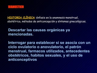 DIANOSTICO   HISTORIA CLÍNICA :   énfasis en la anamnesis menstrual, obstétrica, métodos de anticoncepción y síntomas ginecológicos.   Descartar las causas orgánicas ya mencionadas. Interrogar para establecer si se asocia con un ciclo ovulatorio o anovulatorio, el patrón menstrual, farmacos utilizados, antecedentes obstétricos, habitos sexuales, y el uso de anticonceptivos 