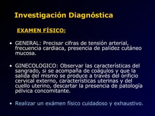 Investigación Diagnóstica   EXAMEN FÍSICO:   GENERAL:   Precisar cifras de tensión arterial, frecuencia cardiaca, presencia de palidez cutáneo mucosa.   GINECOLOGICO: Observar las características del sangrado, si se acompaña de coágulos y que la salida del mismo se produce a través del orificio cervical externo, características uterinas y del cuello uterino, descartar la presencia de patología pélvica concomitante.   Realizar un exámen físico cuidadoso y exhaustivo. 