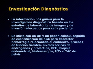 Investigación Diagnóstica La información nos guiará para la investigación diagnóstica basada en los estudios de laboratorio, de imágen y de invasión adecuados para cada paciente. Se inicia con un BH y un papanicolaou, seguido de cuantificación de hGC para descartar hemorragia relacionada al embarazo, pruebas de función tiroidea, niveles sericos de andrógenos y prolactina, PFH, biopsia endometrial, histeroscopía, UTV o TAC de pelvis. 