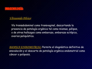IMAG E NOLOGÍA :   Ultrasonido Pélvico :   V ía transabdominal como transvaginal, descartando la presencia de patología orgánica tal como miomas, pólipos, o de otros hallazgos como embarazo, embarazo ectópico, ovarios poliquístico.    BIOPSIA ENDOMETRIAL :   Permite el diagnóstico definitivo de anovulación y el descarte de patología orgánica endometrial como cáncer o poliposis.   
