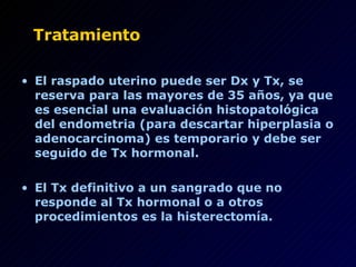 Tratamiento El raspado uterino puede ser Dx y Tx, se reserva para las mayores de 35 años, ya que es esencial una evaluación histopatológica del endometria (para descartar hiperplasia o adenocarcinoma) es temporario y debe ser seguido de Tx hormonal. El Tx definitivo a un sangrado que no responde al Tx hormonal o a otros procedimientos es la histerectomía. 