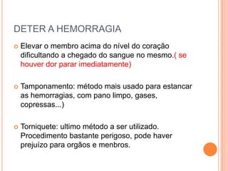 DETER A HEMORRAGIA
 Elevar o membro acima do nível do coração
dificultando a chegado do sangue no mesmo.( se
houver dor parar imediatamente)
 Tamponamento: método mais usado para estancar
as hemorragias, com pano limpo, gases,
copressas...)
 Torniquete: ultimo método a ser utilizado.
Procedimento bastante perigoso, pode haver
prejuízo para orgãos e menbros.
 