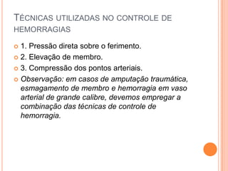 TÉCNICAS UTILIZADAS NO CONTROLE DE
HEMORRAGIAS
 1. Pressão direta sobre o ferimento.
 2. Elevação de membro.
 3. Compressão dos pontos arteriais.
 Observação: em casos de amputação traumática,
esmagamento de membro e hemorragia em vaso
arterial de grande calibre, devemos empregar a
combinação das técnicas de controle de
hemorragia.
 