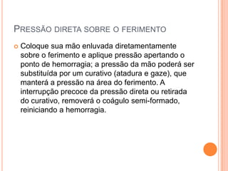 PRESSÃO DIRETA SOBRE O FERIMENTO
 Coloque sua mão enluvada diretamentamente
sobre o ferimento e aplique pressão apertando o
ponto de hemorragia; a pressão da mão poderá ser
substituída por um curativo (atadura e gaze), que
manterá a pressão na área do ferimento. A
interrupção precoce da pressão direta ou retirada
do curativo, removerá o coágulo semi-formado,
reiniciando a hemorragia.
 