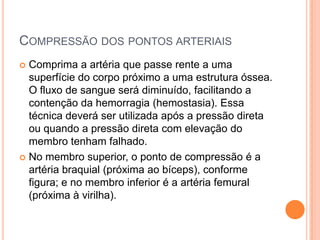 COMPRESSÃO DOS PONTOS ARTERIAIS
 Comprima a artéria que passe rente a uma
superfície do corpo próximo a uma estrutura óssea.
O fluxo de sangue será diminuído, facilitando a
contenção da hemorragia (hemostasia). Essa
técnica deverá ser utilizada após a pressão direta
ou quando a pressão direta com elevação do
membro tenham falhado.
 No membro superior, o ponto de compressão é a
artéria braquial (próxima ao bíceps), conforme
figura; e no membro inferior é a artéria femural
(próxima à virilha).
 