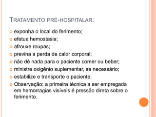 TRATAMENTO PRÉ-HOSPITALAR:
 exponha o local do ferimento;
 efetue hemostasia;
 afrouxe roupas;
 previna a perda de calor corporal;
 não dê nada para o paciente comer ou beber;
 ministre oxigênio suplementar, se necessário;
 estabilize e transporte o paciente.
 Observação: a primeira técnica a ser empregada
em hemorragias visíveis é pressão direta sobre o
ferimento.
 