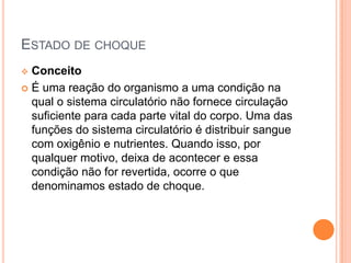 ESTADO DE CHOQUE
 Conceito
 É uma reação do organismo a uma condição na
qual o sistema circulatório não fornece circulação
suficiente para cada parte vital do corpo. Uma das
funções do sistema circulatório é distribuir sangue
com oxigênio e nutrientes. Quando isso, por
qualquer motivo, deixa de acontecer e essa
condição não for revertida, ocorre o que
denominamos estado de choque.
 
