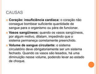 CAUSAS
 Coração: insuficiência cardíaca: o coração não
consegue bombear suficiente quantidade de
sangue para o organismo ou pára de funcionar.
 Vasos sangüíneos: quando os vasos sangüíneos,
por algum motivo, dilatam, impedindo que o
sistema permaneça corretamente preenchido.
 Volume de sangue circulante: o sistema
circulatório deve obrigatoriamente ser um sistema
fechado. Quando os vasos são lesados, há uma
diminuição nesse volume, podendo levar ao estado
de choque.
 