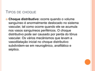 TIPOS DE CHOQUE
 Choque distributivo: ocorre quando o volume
sanguíneo é anormalmente deslocado no sistema
vascular, tal como ocorre quando ele se acumula
nos vasos sanguíneos periféricos. O choque
distributivo pode ser causado por perda do tônus
vascular. Os vários mecânismos que levam a
vasodilatação inicial no choque distributivo
subdividem-se em neurogênico, anafilático e
séptico.
 