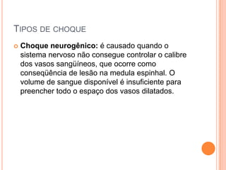 TIPOS DE CHOQUE
 Choque neurogênico: é causado quando o
sistema nervoso não consegue controlar o calibre
dos vasos sangüíneos, que ocorre como
conseqüência de lesão na medula espinhal. O
volume de sangue disponível é insuficiente para
preencher todo o espaço dos vasos dilatados.
 