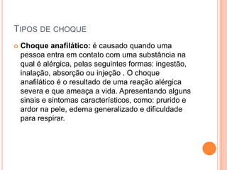 TIPOS DE CHOQUE
 Choque anafilático: é causado quando uma
pessoa entra em contato com uma substância na
qual é alérgica, pelas seguintes formas: ingestão,
inalação, absorção ou injeção . O choque
anafilático é o resultado de uma reação alérgica
severa e que ameaça a vida. Apresentando alguns
sinais e sintomas característicos, como: prurido e
ardor na pele, edema generalizado e dificuldade
para respirar.
 