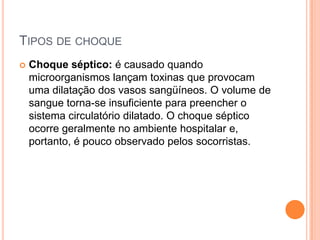 TIPOS DE CHOQUE
 Choque séptico: é causado quando
microorganismos lançam toxinas que provocam
uma dilatação dos vasos sangüíneos. O volume de
sangue torna-se insuficiente para preencher o
sistema circulatório dilatado. O choque séptico
ocorre geralmente no ambiente hospitalar e,
portanto, é pouco observado pelos socorristas.
 