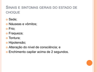 SINAIS E SINTOMAS GERAIS DO ESTADO DE
CHOQUE
 Sede;
 Náuseas e vômitos;
 Frio;
 Fraqueza;
 Tontura;
 Hipotensão;
 Alteração do nível de consciência; e
 Enchimento capilar acima de 2 segundos.
 