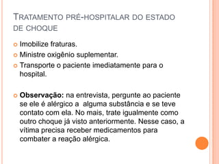 TRATAMENTO PRÉ-HOSPITALAR DO ESTADO
DE CHOQUE
 Imobilize fraturas.
 Ministre oxigênio suplementar.
 Transporte o paciente imediatamente para o
hospital.
 Observação: na entrevista, pergunte ao paciente
se ele é alérgico a alguma substância e se teve
contato com ela. No mais, trate igualmente como
outro choque já visto anteriormente. Nesse caso, a
vítima precisa receber medicamentos para
combater a reação alérgica.
 