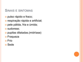 SINAIS E SINTOMAS
 pulso rápido e fraco;
 respiração rápida e artificial;
 pele pálida, fria e úmida;
 sudorese;
 pupilas dilatadas.(midríase)
 Fraqueza
 Frio
 Sede
 
