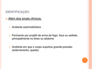 IDENTIFICAÇÃO
 Além dos sinais clínicos.
 Acidente automobilístico
 Ferimento por projétil de arma de fogo, faca ou estilete,
principalmente no tórax ou abdome
 Acidente em que o corpo suportou grande pressão
(soterramento, queda).
 