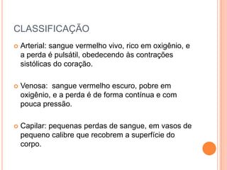 CLASSIFICAÇÃO
 Arterial: sangue vermelho vivo, rico em oxigênio, e
a perda é pulsátil, obedecendo às contrações
sistólicas do coração.
 Venosa: sangue vermelho escuro, pobre em
oxigênio, e a perda é de forma contínua e com
pouca pressão.
 Capilar: pequenas perdas de sangue, em vasos de
pequeno calibre que recobrem a superfície do
corpo.
 