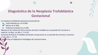 Diagnóstico de la Neoplasia Trofoblástica
Gestacional
La neoplasia trofoblástica gestacional procede de:
● mola hidatiforme en el 60%
● aborto en el 30%,
● Embarazo ectópico en el 10%.
Meseta en los niveles de hCG al menos durante 4 medidas en un periodo de 3 semanas o
superior, es decir, en días 1, 7,14,21 .
Aumento de hCG en 3 medidas semanales consecutivas en un periodo de al menos 2 semanas
o más, días 1, 7 Y 14.
● Si hay un diagnóstico histológico de coriocarcinoma.
 