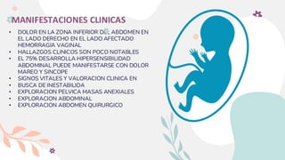 MANIFESTACIONES CLINICAS
• DOLOR EN LA ZONA INFERIOR DEL ABDOMEN EN
EL LADO DERECHO EN EL LADO AFECTADO
HEMORRAGIA VAGINAL
• HALLAZGOS CLINICOS SON POCO NOTABLES
• EL 75% DESARROLLA HIPERSENSIBILIDAD
ABDOMINAL PUEDE MANIFESTARSE CON DOLOR
MAREO Y SINCOPE
• SIGNOS VITALES Y VALORACION CLINICA EN
• BUSCA DE INESTABILIDA
• EXPLORACION PELVICA MASAS ANEXIALES
• EXPLORACION ABDOMINAL
• EXPLORACION ABDOMEN QUIRURGICO
 