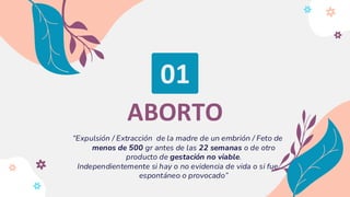 01
ABORTO
“Expulsión / Extracción de la madre de un embrión / Feto de
menos de 500 gr antes de las 22 semanas o de otro
producto de gestación no viable.
Independientemente si hay o no evidencia de vida o si fue
espontáneo o provocado”
 