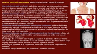 Ante una hemorragia exteriorizada: existen diversos tipos y formas de proceder:
Otorragia (hemorragia en el oído): es la única que no hay que intentar detener, puesto
que si no dejamos que salga la sangre, ésta se acumula en el interior del cráneo y
puede ocasionar graves lesiones. Hay que tumbar al afectado del lado por el que se
produce la hemorragia, colocar una gasa que empape y trasladarlo al hospital.
Epistaxis (hemorragia nasal): colocar a la persona sentada y con la cabeza inclinada
hacia delante; tranquilizarle y comprimir con dos dedos las fosas nasales durante al
menos cinco minutos. Si al levantar la compresión, la hemorragia no ha cesado, será
necesario reanudar la compresión. Cuando la hemorragia es importante, se utiliza el
taponamiento con gasa enrollada y mojada en vaselina o agua oxigenada mientras se
traslada a la persona un centro sanitario.
Hemoptisis (hemorragia proveniente de bronquios o pulmones): colocar al afectado
semisentado (sentado con la espalda reclinada hacia atrás en un ángulo de unos 45
grados), aplicarle hielo en el tórax, conservar la materia expulsada tras los golpes de
tos y acudir a un centro sanitario.
Hematemesis (sangre que sale por la boca proveniente de vías digestivas): colocar a la
persona afectada en posición decúbito supino (acostada boca arriba en el sueño) y
aplicar hielo en el abdomen.
Hemorragia del ano: si son rectorragias, la sangre es de color rojo intenso, y habría
que aplicar un apósito absorbente. Si son las llamadas melenas, las heces son de color
negro y malolientes, lo que requiere un traslado urgente al hospital.
Hemorragias vaginales: si el sangrado es abundante, consultar con un profesional
sanitario.
Hematuria (sangre en la orina): hay que acudir a un centro sanitario.
 