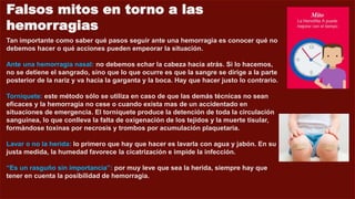 Falsos mitos en torno a las
hemorragias
Tan importante como saber qué pasos seguir ante una hemorragia es conocer qué no
debemos hacer o qué acciones pueden empeorar la situación.
Ante una hemorragia nasal: no debemos echar la cabeza hacia atrás. Si lo hacemos,
no se detiene el sangrado, sino que lo que ocurre es que la sangre se dirige a la parte
posterior de la nariz y va hacia la garganta y la boca. Hay que hacer justo lo contrario.
Torniquete: este método sólo se utiliza en caso de que las demás técnicas no sean
eficaces y la hemorragia no cese o cuando exista mas de un accidentado en
situaciones de emergencia. El torniquete produce la detención de toda la circulación
sanguínea, lo que conlleva la falta de oxigenación de los tejidos y la muerte tisular,
formándose toxinas por necrosis y trombos por acumulación plaquetaria.
Lavar o no la herida: lo primero que hay que hacer es lavarla con agua y jabón. En su
justa medida, la humedad favorece la cicatrización e impide la infección.
“Es un rasguño sin importancia”: por muy leve que sea la herida, siempre hay que
tener en cuenta la posibilidad de hemorragia.
 