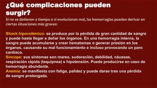 ¿Qué complicaciones pueden
surgir?
Si no se detienen a tiempo o si evolucionan mal, las hemorragias pueden derivar en
ciertas situaciones más graves:
Shock hipovolémico: se produce por la pérdida de gran cantidad de sangre
y puede hasta llegar a dañar los órganos. En una hemorragia interna, la
sangre puede acumularse y crear hematomas o generar presión en los
órganos, causando su mal funcionamiento e incluso provocando un paro
cardíaco.
Síncope: sus síntomas son mareo, sudoración, debilidad, náuseas,
respiración rápida (taquipnea) e hipotensión. Puede producirse en caso de
hemorragia abundante.
Anemia: se manifiesta con fatiga, palidez y puede darse tras una pérdida
de sangre prolongada.
 
